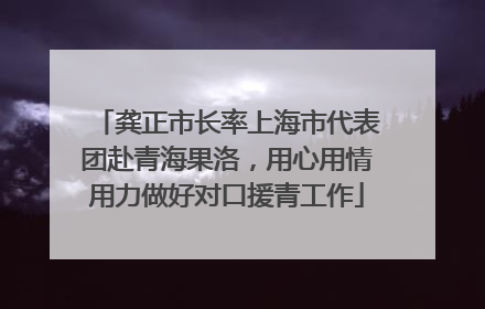 龚正市长率上海市代表团赴青海果洛，用心用情用力做好对口援青工作